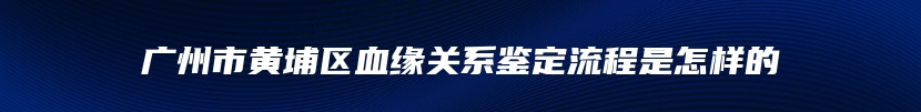 广州市黄埔区血缘关系鉴定流程是怎样的