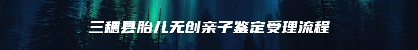 三穗县胎儿无创亲子鉴定受理流程