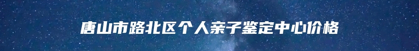 唐山市路北区个人亲子鉴定中心价格