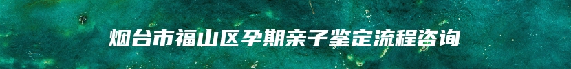 烟台市福山区孕期亲子鉴定流程咨询