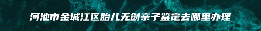 河池市金城江区胎儿无创亲子鉴定去哪里办理