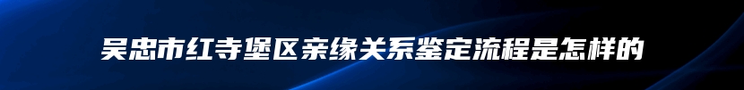 吴忠市红寺堡区亲缘关系鉴定流程是怎样的