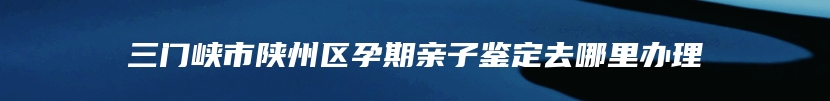 三门峡市陕州区孕期亲子鉴定去哪里办理