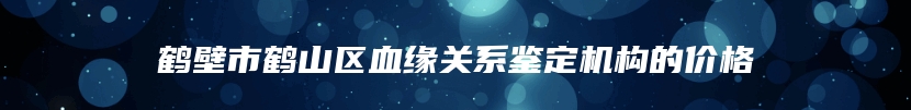 鹤壁市鹤山区血缘关系鉴定机构的价格