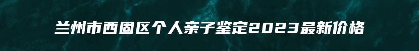 兰州市西固区个人亲子鉴定2023最新价格