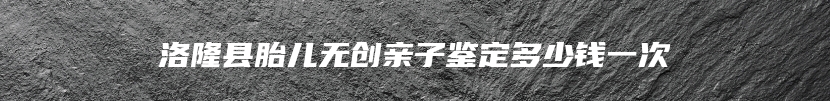 洛隆县胎儿无创亲子鉴定多少钱一次