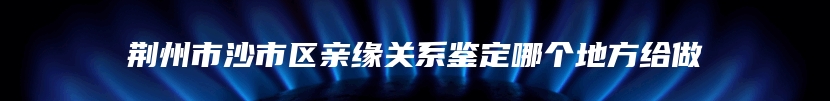 荆州市沙市区亲缘关系鉴定哪个地方给做