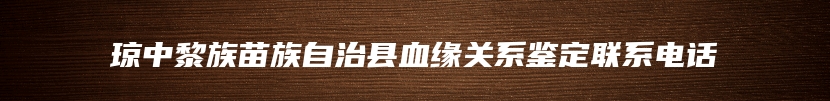 琼中黎族苗族自治县血缘关系鉴定联系电话