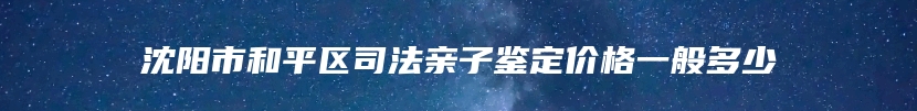 沈阳市和平区司法亲子鉴定价格一般多少