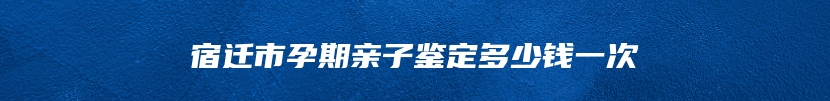 宿迁市孕期亲子鉴定多少钱一次