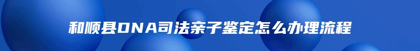 和顺县DNA司法亲子鉴定怎么办理流程