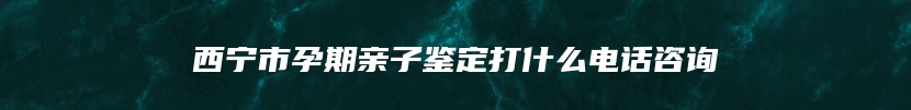 西宁市孕期亲子鉴定打什么电话咨询