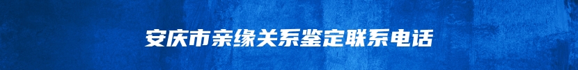 安庆市亲缘关系鉴定联系电话