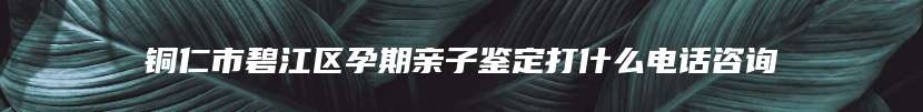 铜仁市碧江区孕期亲子鉴定打什么电话咨询