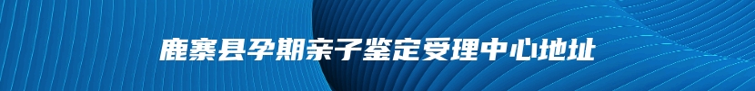 鹿寨县孕期亲子鉴定受理中心地址