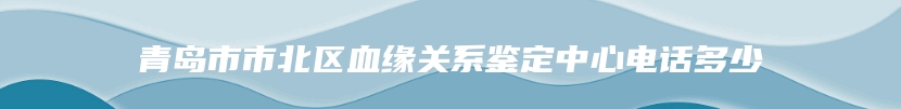 青岛市市北区血缘关系鉴定中心电话多少