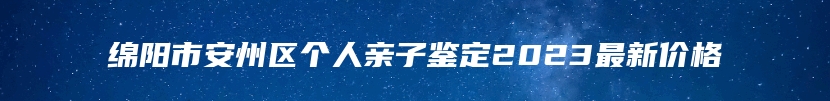绵阳市安州区个人亲子鉴定2023最新价格