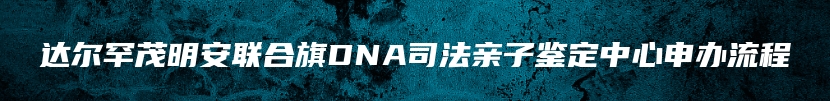 达尔罕茂明安联合旗DNA司法亲子鉴定中心申办流程