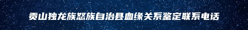 贡山独龙族怒族自治县血缘关系鉴定联系电话