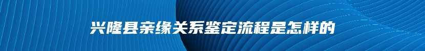 兴隆县亲缘关系鉴定流程是怎样的