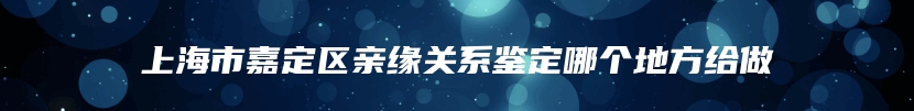 上海市嘉定区亲缘关系鉴定哪个地方给做