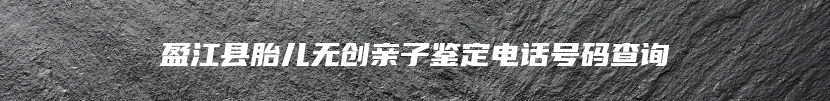 盈江县胎儿无创亲子鉴定电话号码查询