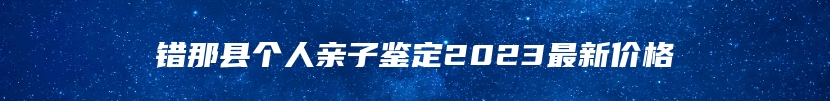 错那县个人亲子鉴定2023最新价格