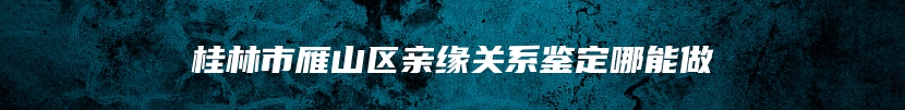 桂林市雁山区亲缘关系鉴定哪能做