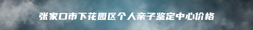 张家口市下花园区个人亲子鉴定中心价格