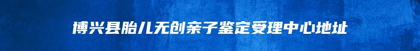 博兴县胎儿无创亲子鉴定受理中心地址
