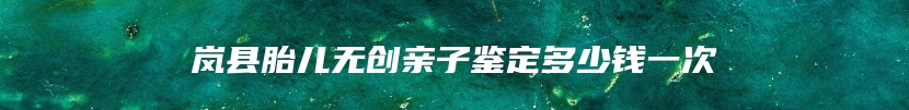 岚县胎儿无创亲子鉴定多少钱一次