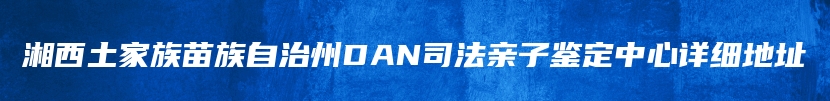 湘西土家族苗族自治州DAN司法亲子鉴定中心详细地址
