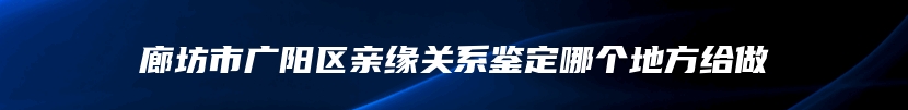 廊坊市广阳区亲缘关系鉴定哪个地方给做