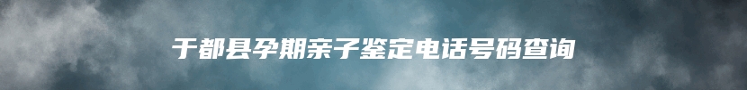 于都县孕期亲子鉴定电话号码查询