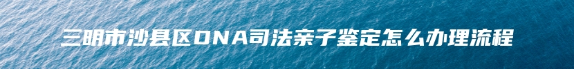 三明市沙县区DNA司法亲子鉴定怎么办理流程