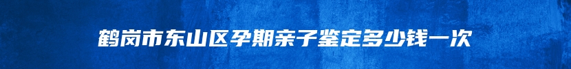 鹤岗市东山区孕期亲子鉴定多少钱一次
