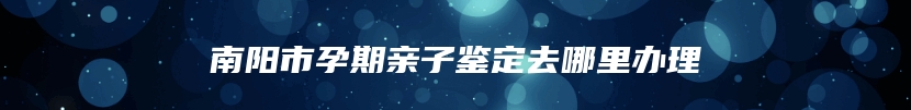 南阳市孕期亲子鉴定去哪里办理