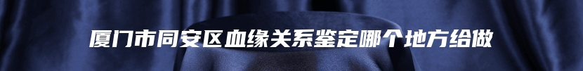 厦门市同安区血缘关系鉴定哪个地方给做
