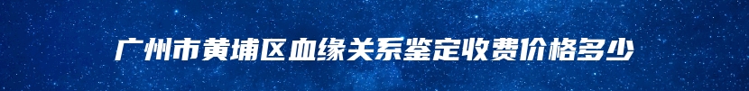 广州市黄埔区血缘关系鉴定收费价格多少
