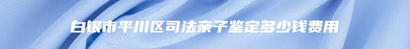 白银市平川区司法亲子鉴定多少钱费用