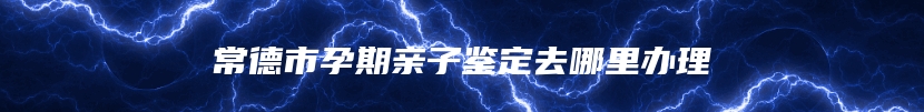 常德市孕期亲子鉴定去哪里办理