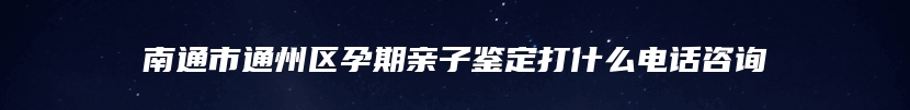 南通市通州区孕期亲子鉴定打什么电话咨询