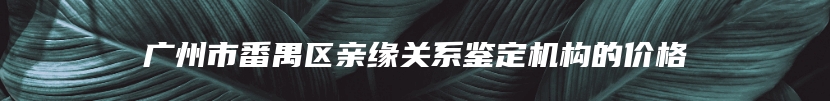 广州市番禺区亲缘关系鉴定机构的价格