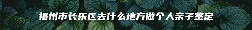 福州市长乐区去什么地方做个人亲子鉴定