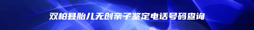 双柏县胎儿无创亲子鉴定电话号码查询