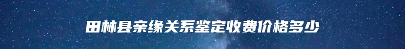 田林县亲缘关系鉴定收费价格多少