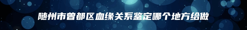 随州市曾都区血缘关系鉴定哪个地方给做