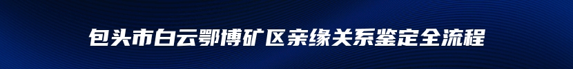 包头市白云鄂博矿区亲缘关系鉴定全流程