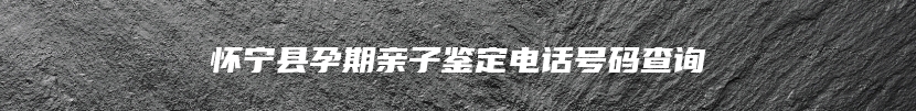 怀宁县孕期亲子鉴定电话号码查询