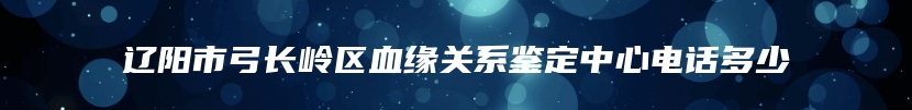 辽阳市弓长岭区血缘关系鉴定中心电话多少